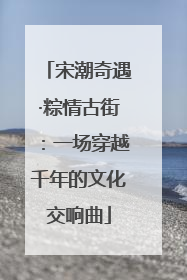 宋潮奇遇·粽情古街：一场穿越千年的文化交响曲