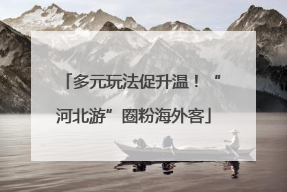 多元玩法促升温！“河北游”圈粉海外客
