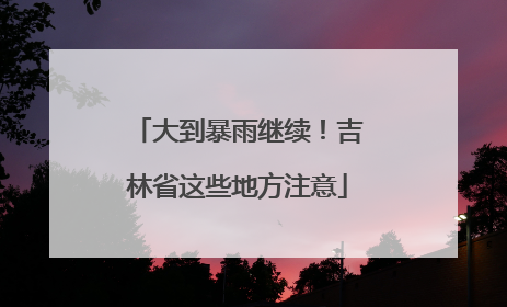 大到暴雨继续！吉林省这些地方注意