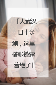 大武汉一日丨亲测，这里搭帐篷露营绝了