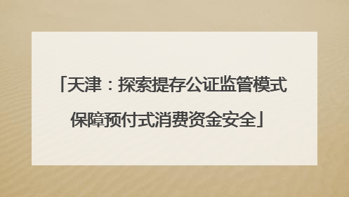 天津：探索提存公证监管模式 保障预付式消费资金安全