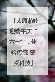 太原萌娃迎端午庆“六一”：体验传统 感受科技