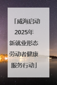 威海启动2025年新就业形态劳动者健康服务行动