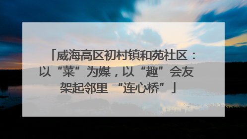 威海高区初村镇和苑社区：以“菜”为媒，以“趣”会友 架起邻里 “连心桥”