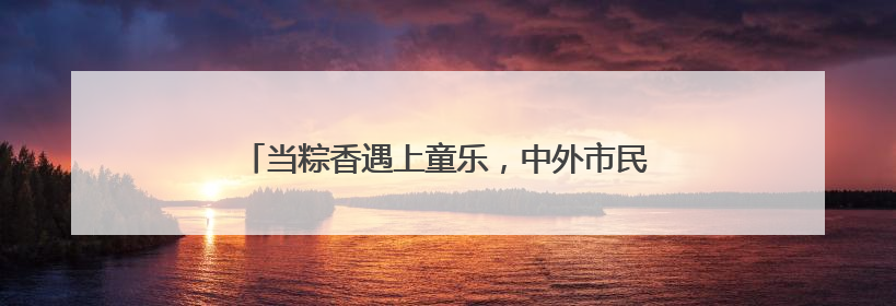 当粽香遇上童乐，中外市民游客在环球港包粽子迎端午