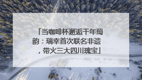 当咖啡杯邂逅千年蜀韵：瑞幸首次联名非遗，带火三大四川瑰宝