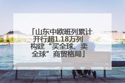 山东中欧班列累计开行超1.18万列 构建“买全球、卖全球”商贸格局