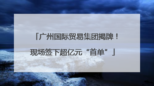 广州国际贸易集团揭牌！现场签下超亿元“首单”