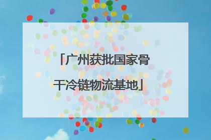 广州获批国家骨干冷链物流基地