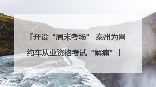 开设“周末考场” 泰州为网约车从业资格考试“解痛”