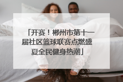 开赛！郴州市第十一届社区篮球联赛点燃盛夏全民健身热潮