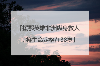 援鄂英雄非洲纵身救人，将生命定格在38岁
