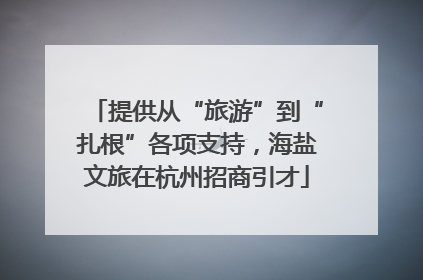 提供从“旅游”到“扎根”各项支持，海盐文旅在杭州招商引才
