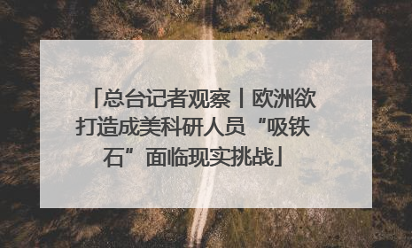 总台记者观察丨欧洲欲打造成美科研人员“吸铁石”面临现实挑战