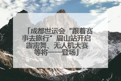 成都世运会“跟着赛事去旅行”眉山站开启 霹雳舞、无人机大赛等将一一登场