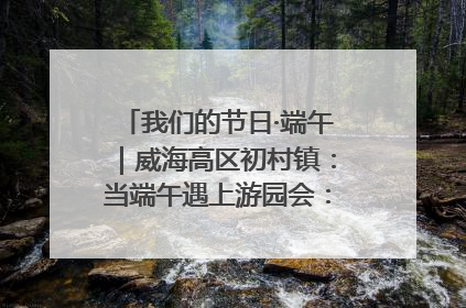 我们的节日·端午｜威海高区初村镇：当端午遇上游园会：来一场“粽”享欢乐的趣味冒险！