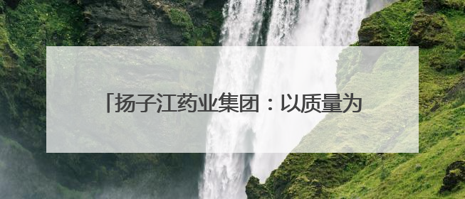 扬子江药业集团：以质量为盾，守护每一粒药的品质