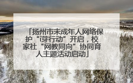 扬州市未成年人网络保护“i芽行动”开启，校家社“网教同向”协同育人主题活动启动