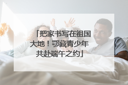 把家书写在祖国大地！鄂藏青少年共赴端午之约