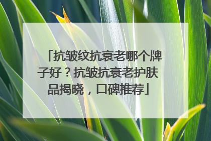 抗皱纹抗衰老哪个牌子好？抗皱抗衰老护肤品揭晓，口碑推荐
