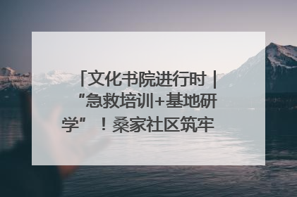 文化书院进行时｜“急救培训+基地研学”！桑家社区筑牢居民健康防线