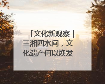 文化新观察｜三湘四水间，文化遗产何以焕发新活力？