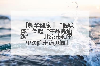 新华健康丨“医联体”架起“生命高速路”——北京市和平里医院走访见闻
