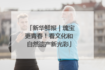 新华鲜报｜瑰宝更青春！看文化和自然遗产新光彩