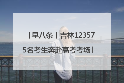 早八条丨吉林123575名考生奔赴高考考场