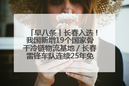 早八条丨长春入选！我国新增19个国家骨干冷链物流基地／长春雷锋车队连续25年免费接送考生