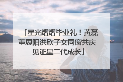 星光熠熠毕业礼！黄磊董思阳洪欣子女同窗共庆 见证星二代成长