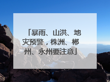 暴雨、山洪、地灾预警，株洲、郴州、永州要注意