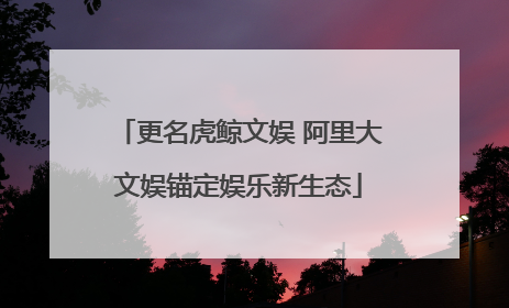 更名虎鲸文娱 阿里大文娱锚定娱乐新生态
