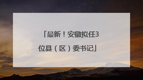 最新！安徽拟任3位县（区）委书记