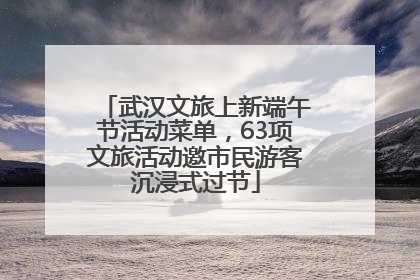武汉文旅上新端午节活动菜单，63项文旅活动邀市民游客沉浸式过节