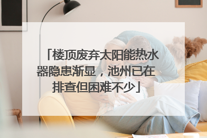 楼顶废弃太阳能热水器隐患渐显，池州已在排查但困难不少