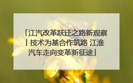 江汽改革跃迁之路新观察丨技术为基合作筑路 江淮汽车走向变革新征途