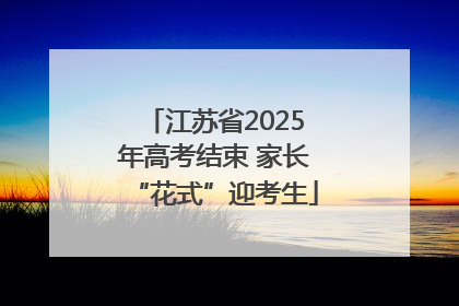 江苏省2025年高考结束 家长“花式”迎考生