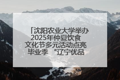 沈阳农业大学举办2025年仲夏饮食文化节多元活动点亮毕业季 “辽宁优品”进校园首站启动