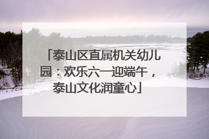 泰山区直属机关幼儿园：欢乐六一迎端午，泰山文化润童心