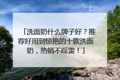 洗面奶什么牌子好？推荐好用到惊艳的十款洗面奶，热销不踩雷！