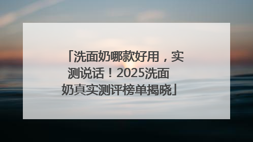 洗面奶哪款好用，实测说话！2025洗面奶真实测评榜单揭晓