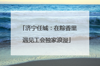 济宁任城：在粽香里遇见工会独家浪漫