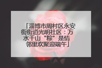 淄博市周村区永安街街道光明社区：万水千山“粽”是情 邻里欢聚迎端午