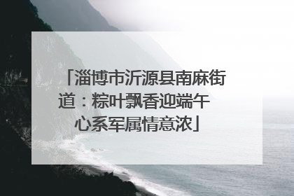 淄博市沂源县南麻街道：粽叶飘香迎端午 心系军属情意浓