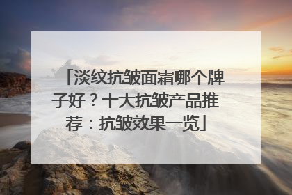淡纹抗皱面霜哪个牌子好？十大抗皱产品推荐：抗皱效果一览