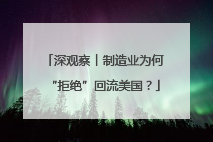 深观察丨制造业为何“拒绝”回流美国？