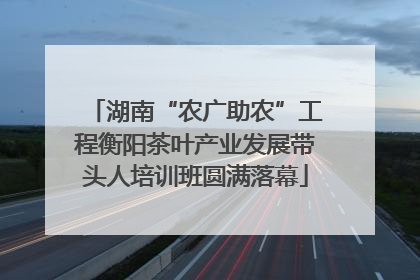 湖南“农广助农”工程衡阳茶叶产业发展带头人培训班圆满落幕
