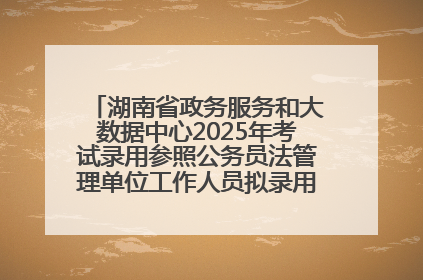 湖南省政务服务和大数据中心2025年考试录用参照公务员法管理单位工作人员拟录用人员名单公示
