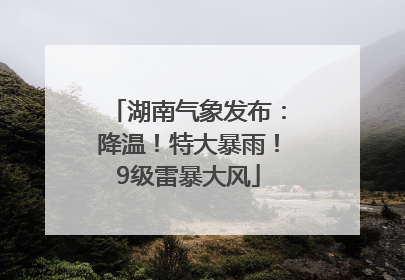 湖南气象发布：降温！特大暴雨！9级雷暴大风